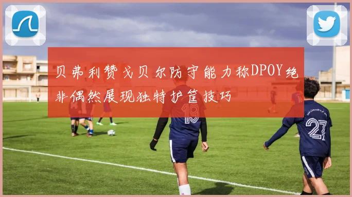 贝弗利赞戈贝尔防守能力称DPOY绝非偶然展现独特护筐技巧