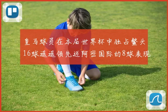皇马球员在本届世界杯中独占鳌头16球遥遥领先迈阿密国际的8球表现
