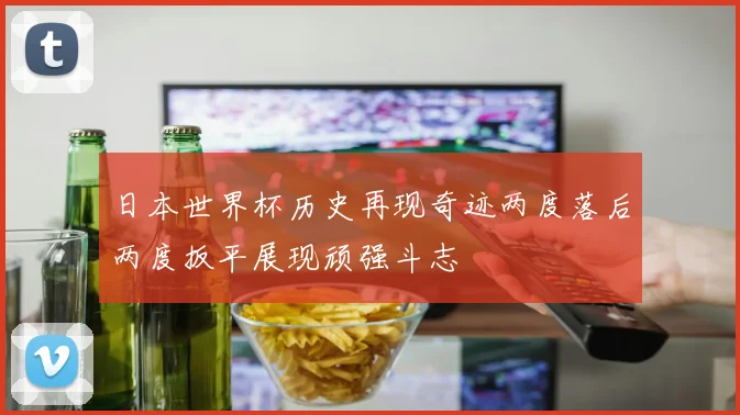 日本世界杯历史再现奇迹两度落后两度扳平展现顽强斗志
