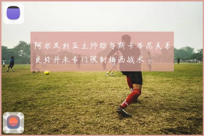 阿尔及利亚主帅称与斯卡洛尼关系良好并未专门限制梅西战术