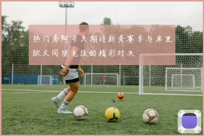 热门秀阿卡夫期待新秀赛季与库里欧文同场竞技的精彩对决