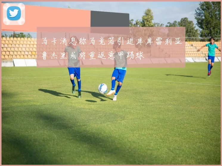 马卡消息称马竞若引进库库雷利亚鲁杰里或将重返意甲踢球