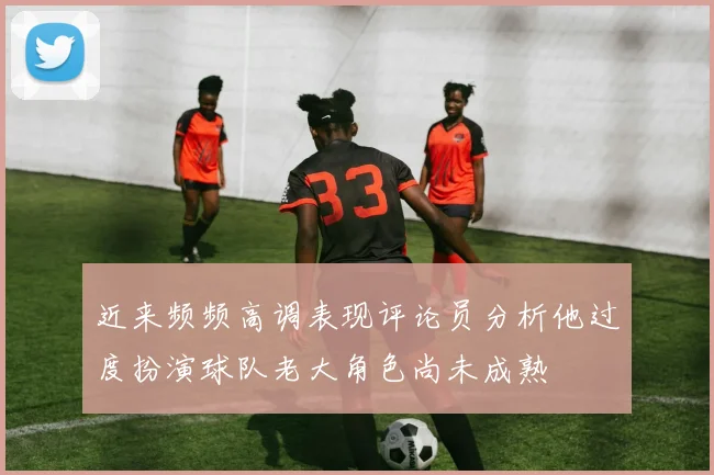 近来频频高调表现评论员分析他过度扮演球队老大角色尚未成熟