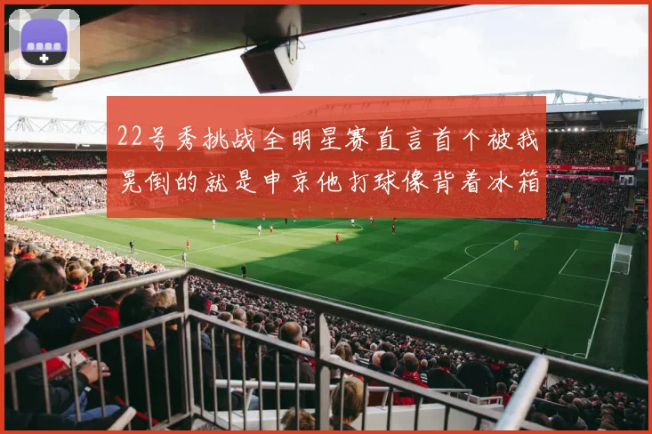 22号秀挑战全明星赛直言首个被我晃倒的就是申京他打球像背着冰箱一样笨重
