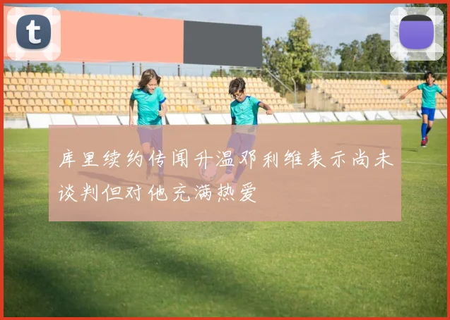 库里续约传闻升温邓利维表示尚未谈判但对他充满热爱
