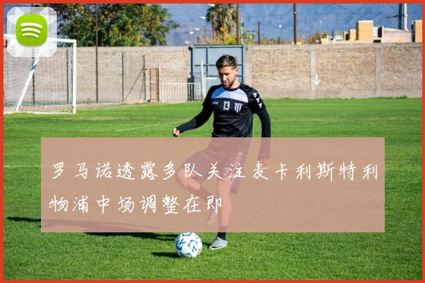 罗马诺透露多队关注麦卡利斯特利物浦中场调整在即