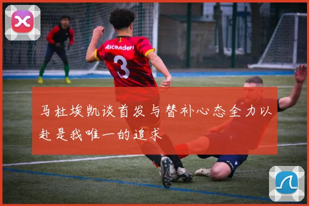 马杜埃凯谈首发与替补心态全力以赴是我唯一的追求