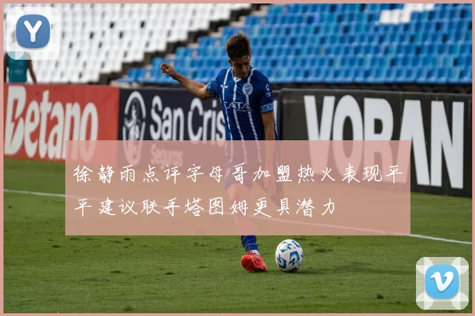 徐静雨点评字母哥加盟热火表现平平建议联手塔图姆更具潜力
