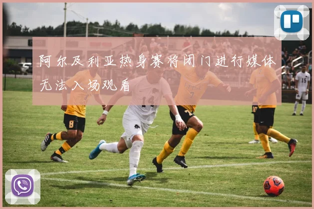 阿尔及利亚热身赛将闭门进行媒体无法入场观看