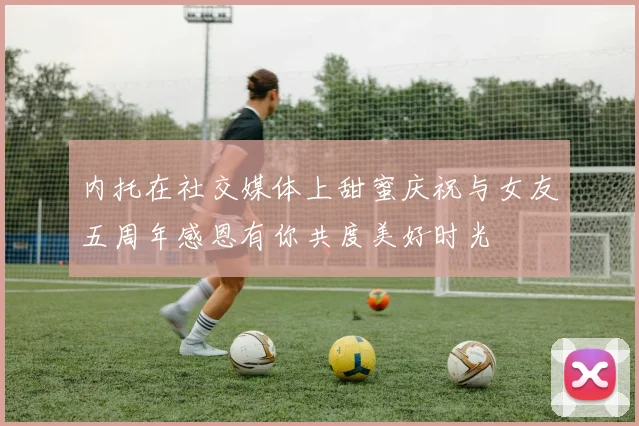 内托在社交媒体上甜蜜庆祝与女友五周年感恩有你共度美好时光