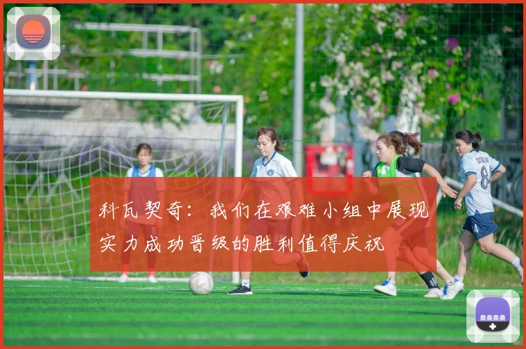 科瓦契奇：我们在艰难小组中展现实力成功晋级的胜利值得庆祝