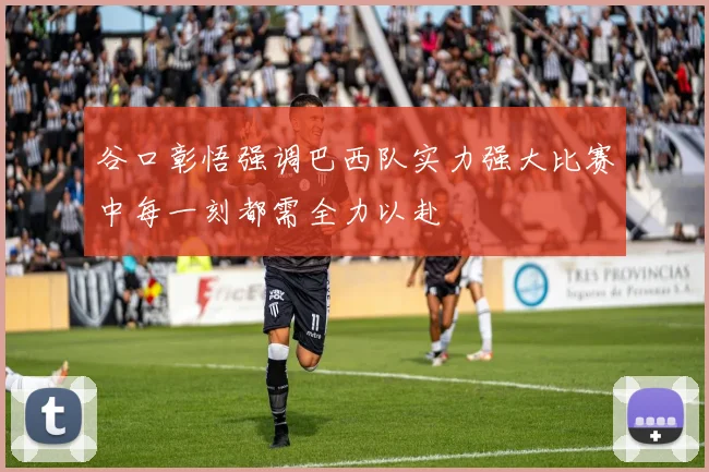 谷口彰悟强调巴西队实力强大比赛中每一刻都需全力以赴