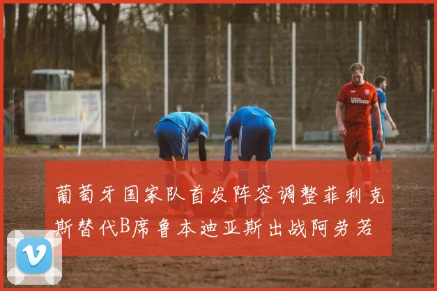 葡萄牙国家队首发阵容调整菲利克斯替代B席鲁本迪亚斯出战阿劳若