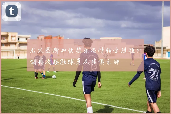 尤文图斯加快瑟尔洛特转会进程计划再次接触球员及其俱乐部