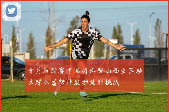 李月汝新赛季或将加盟山西女篮助力球队蓄势待发迎接新挑战