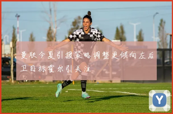 曼联今夏引援策略调整更倾向左后卫目标霍尔引关注