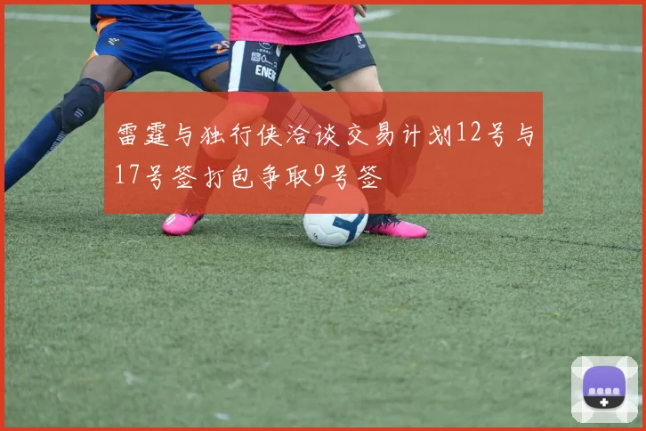 雷霆与独行侠洽谈交易计划12号与17号签打包争取9号签