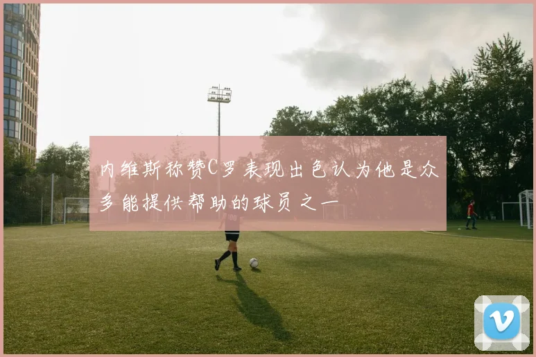 内维斯称赞C罗表现出色认为他是众多能提供帮助的球员之一