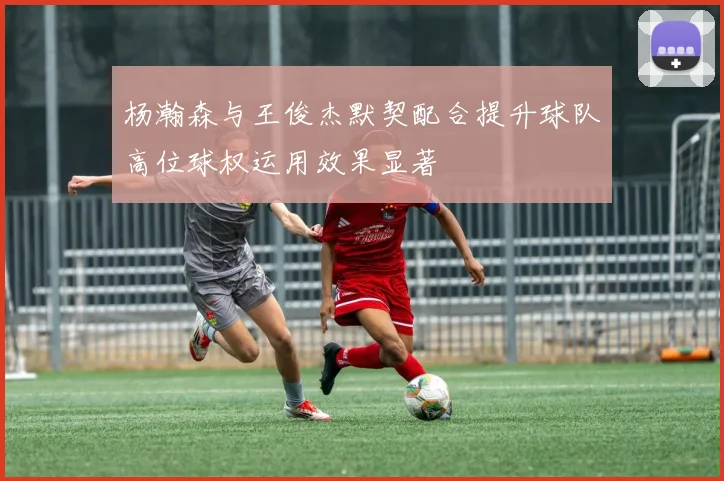 杨瀚森与王俊杰默契配合提升球队高位球权运用效果显著
