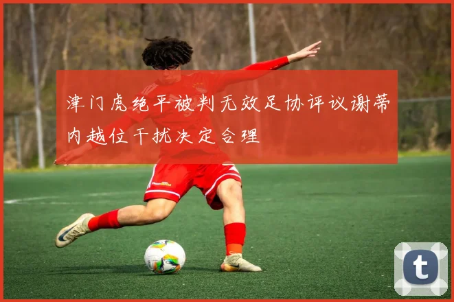 津门虎绝平被判无效足协评议谢蒂内越位干扰决定合理